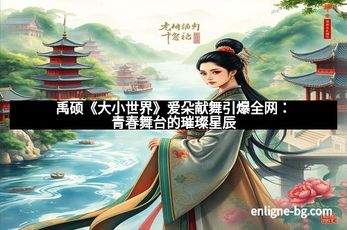 禹硕《大小世界》爱朵献舞引爆全网：青春舞台的璀璨星辰