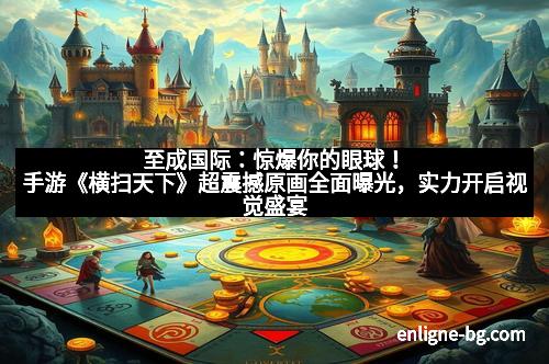 至成国际：惊爆你的眼球！手游《横扫天下》超震撼原画全面曝光，实力开启视觉盛宴